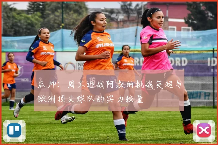 瓜帅：周末迎战阿森纳挑战英超与欧洲顶尖球队的实力较量