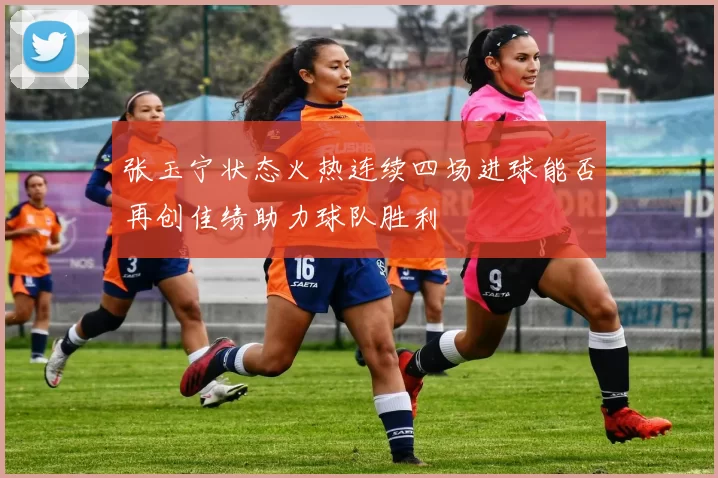 张玉宁状态火热连续四场进球能否再创佳绩助力球队胜利
