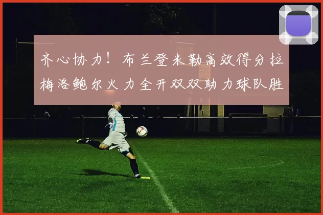 齐心协力！布兰登米勒高效得分拉梅洛鲍尔火力全开双双助力球队胜利
