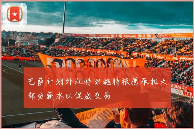 巴萨计划外租特尔施特根愿承担大部分薪水以促成交易