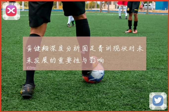 黄健翔深度分析国足青训现状对未来发展的重要性与影响