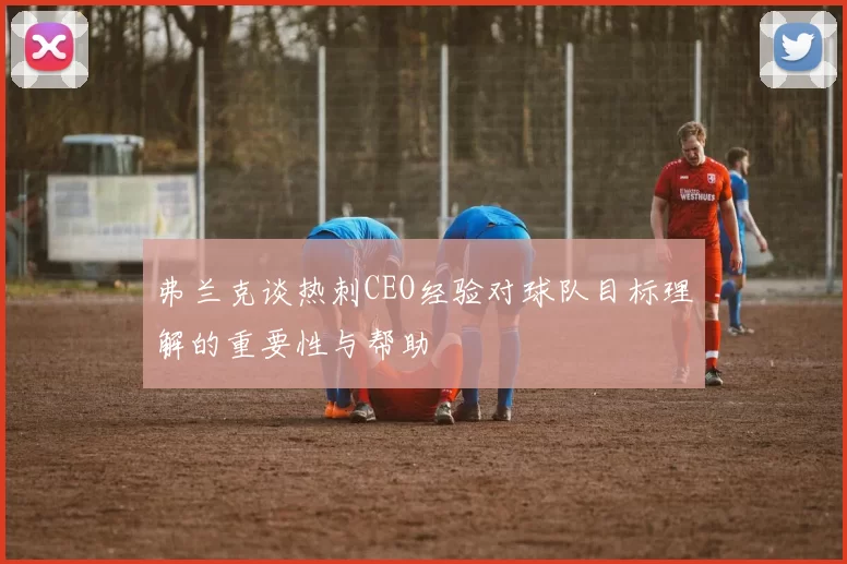 弗兰克谈热刺CEO经验对球队目标理解的重要性与帮助