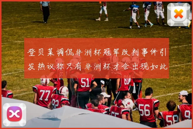 登贝莱调侃非洲杯冠军改判事件引发热议称只有非洲杯才会出现如此疯狂情况