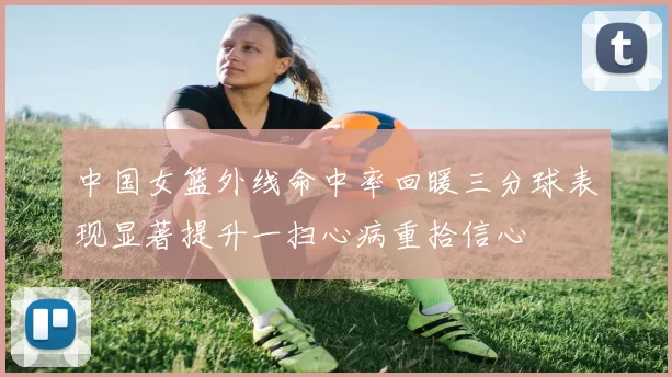 中国女篮外线命中率回暖三分球表现显著提升一扫心病重拾信心