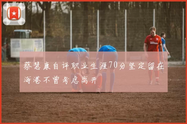 蔡慧康自评职业生涯70分坚定留在海港不曾考虑离开