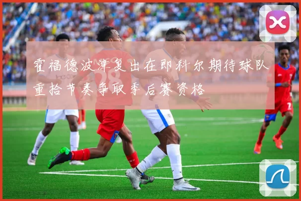 霍福德波津复出在即科尔期待球队重拾节奏争取季后赛资格