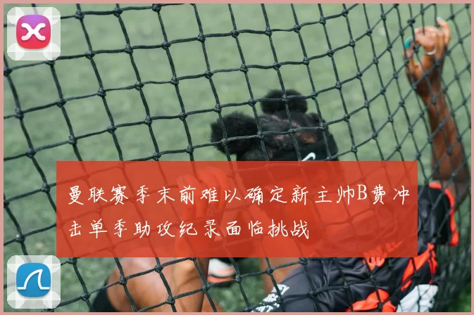 曼联赛季末前难以确定新主帅B费冲击单季助攻纪录面临挑战