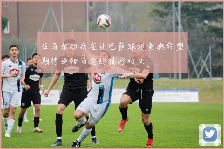 亚马尔的存在让巴萨球迷重燃希望期待逆转马竞的精彩对决