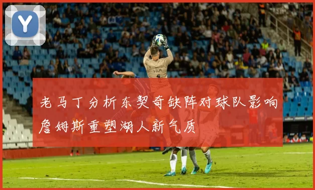老马丁分析东契奇缺阵对球队影响詹姆斯重塑湖人新气质