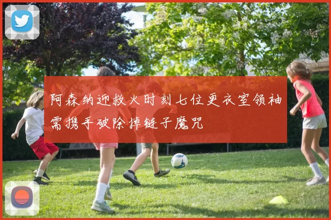 阿森纳迎救火时刻七位更衣室领袖需携手破除掉链子魔咒