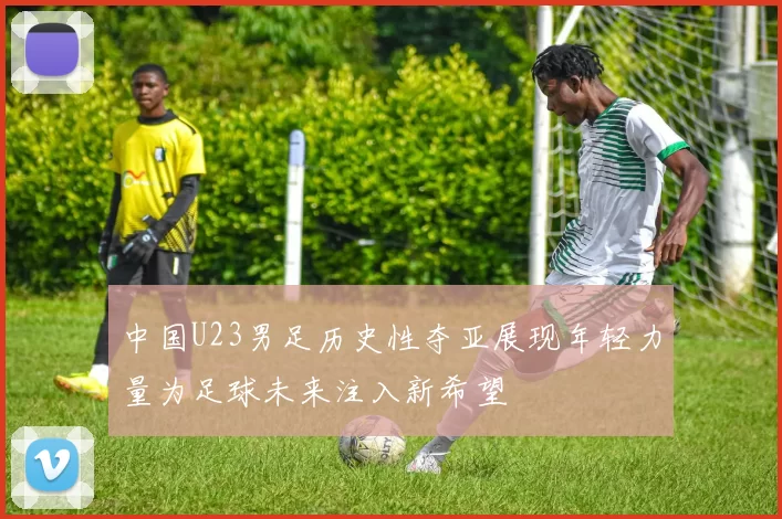 中国U23男足历史性夺亚展现年轻力量为足球未来注入新希望