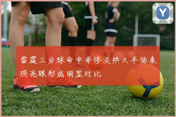 雷霆三分球命中率惨淡热火半场表现亮眼形成明显对比