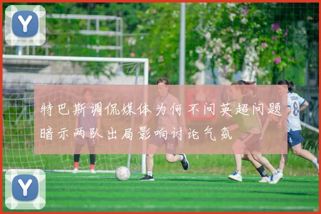 特巴斯调侃媒体为何不问英超问题暗示两队出局影响讨论气氛