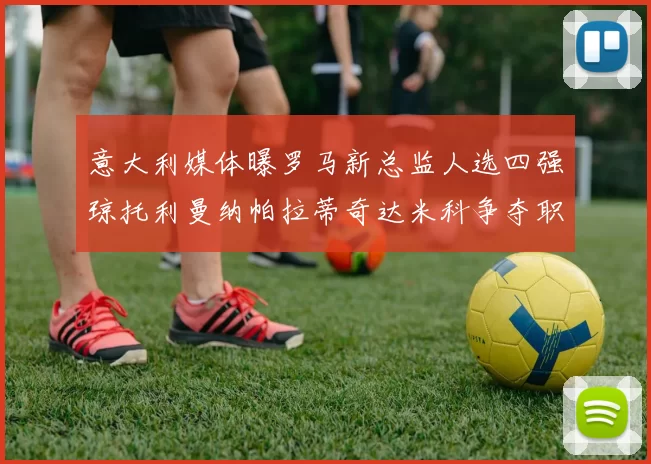 意大利媒体曝罗马新总监人选四强琼托利曼纳帕拉蒂奇达米科争夺职位