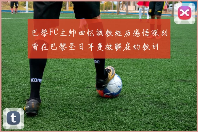巴黎FC主帅回忆执教经历感悟深刻曾在巴黎圣日耳曼被解雇的教训