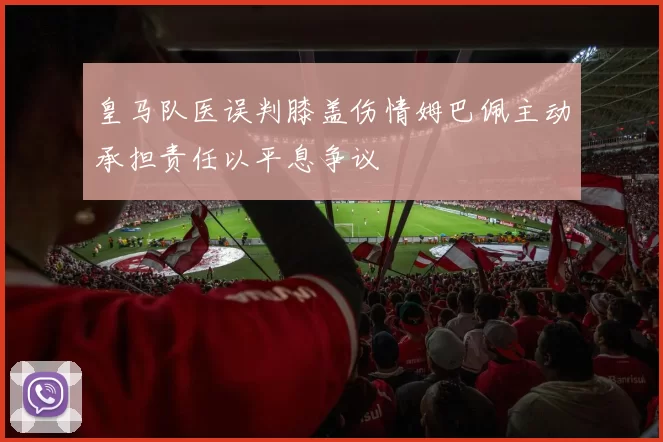 皇马队医误判膝盖伤情姆巴佩主动承担责任以平息争议